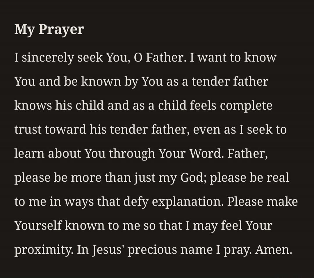 My Prayer I sincerely seek You, O Father. I want to know You and be known by You as a tender father knows his child and as a child feels complete trust toward his tender father, even as I seek to learn about You through Your Word. Father, please be more than just my God; please be real to me in ways that defy explanation. Please make Yourself known