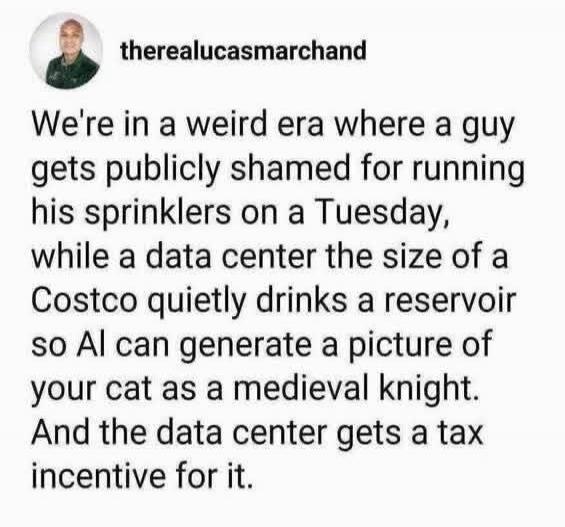therealucasmarchand We're in a weird era where a guy gets publicly shamed for running his sprinklers on a Tuesday, while a data center the size of a Costco quietly drinks a reservoir so AI can generate a picture of your cat as a medieval knight. And the data center gets a tax incentive for it.