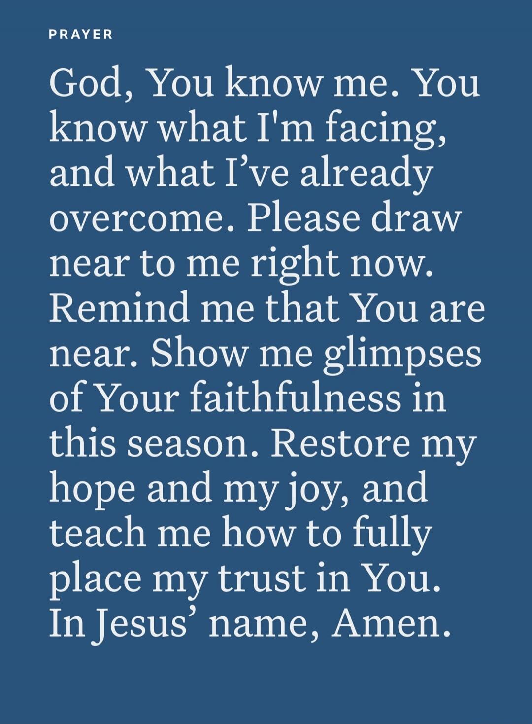 PRAYER God, You know me. You know what I'm facing, and what I've already overcome. Please draw near to me right now. Remind me that You are near. Show me glimpses of Your faithfulness in this season. Restore my hope and my joy, and teach me how to fully place my trust in You. In Jesus' name, Amen.