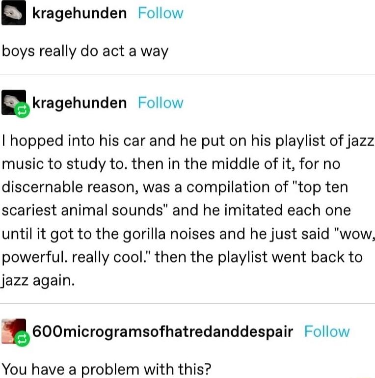 kragehunden Follow boys really do act a way nkragehunden Follow I hopped into his car and he put on his playlist of jazz music to study to then in the middle of it for no discernable reason was a compilation of top ten scariest animal sounds and he imitated each one until it got to the gorilla noises and he just said wow powerful really cool then the playlist went back to jazz again 600microgramso