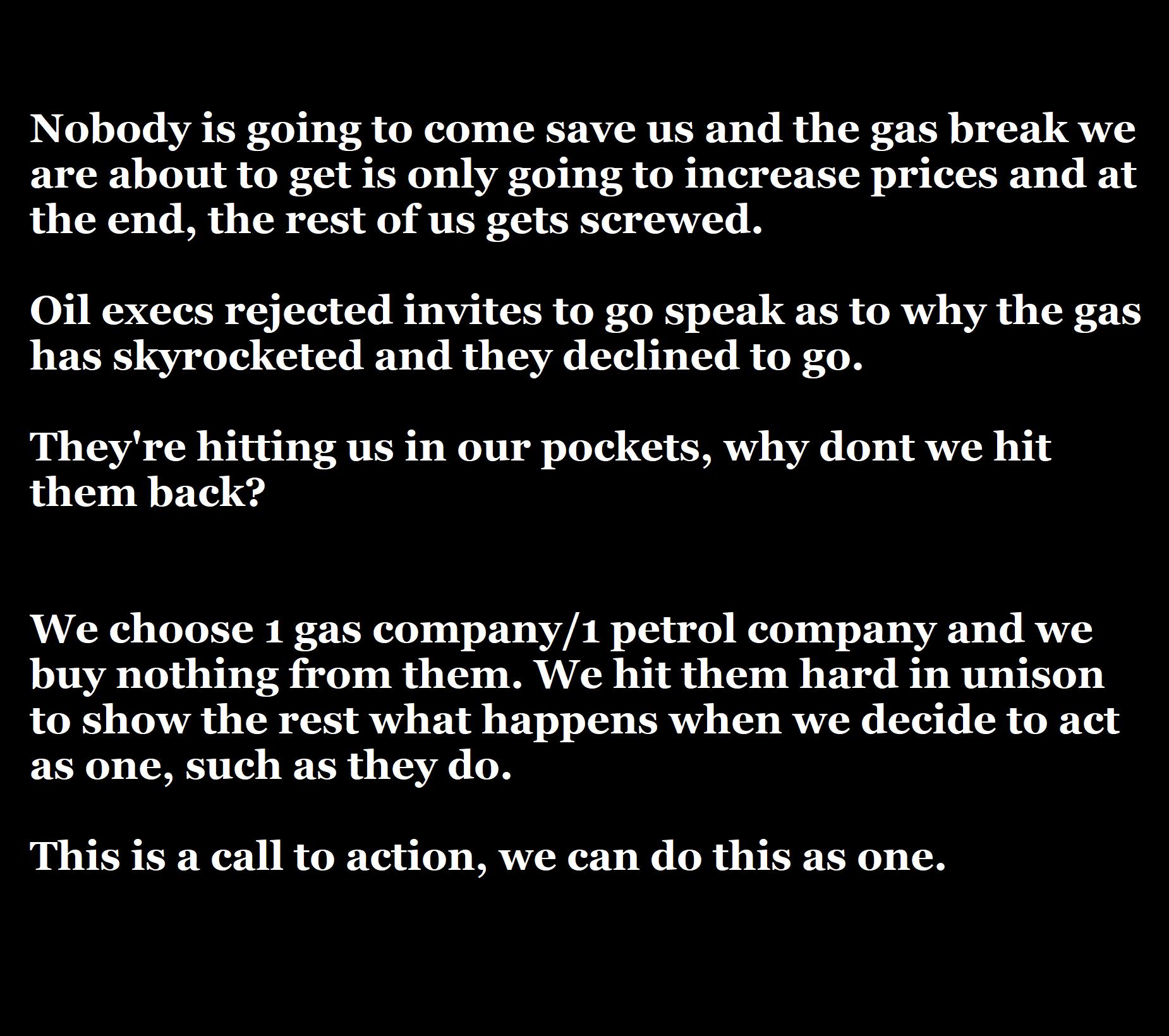 Nobody is going to come save us and the gas break we are about to get is only going to increase prices and at the end the rest of us gets screwed 0il execs rejected invites to go speak as to why the gas has skyrocketed and they declined to go Theyre hitting us in our pockets why dont we hit them back We choose 1 gas company1 petrol company and we buy nothing from them We hit them hard in unison to