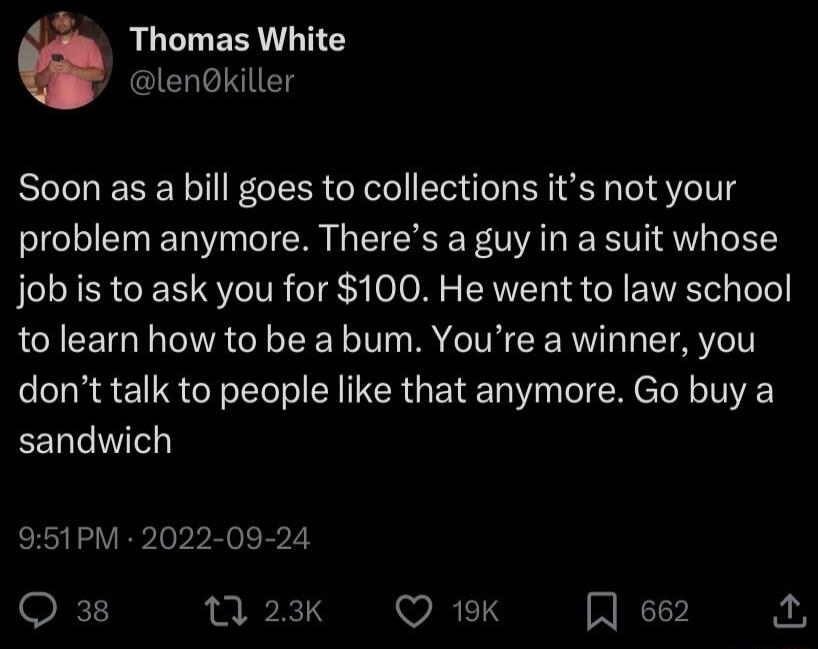 Thomas White lELED Soon as a bill goes to collections its not your problem anymore Theres a guy in a suit whose job is to ask you for 100 He went to law school to learn how to be a bum Youre a winner you dont talk to people like that anymore Go buy a EEnlIe 951PM 2022 09 24 Q 38 13 23K WRRETS A e62 o