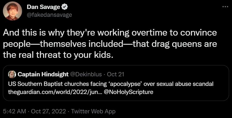 Dan Savage And this is why theyre working overtime to convince peoplethemselves includedthat drag queens are the real threat to your kids Captain Hindsight 0c510s 012 US Southern Baptist churches facing apocalypse over sexual abuse scandal thoguariancom wor202jun NoHoSerpture