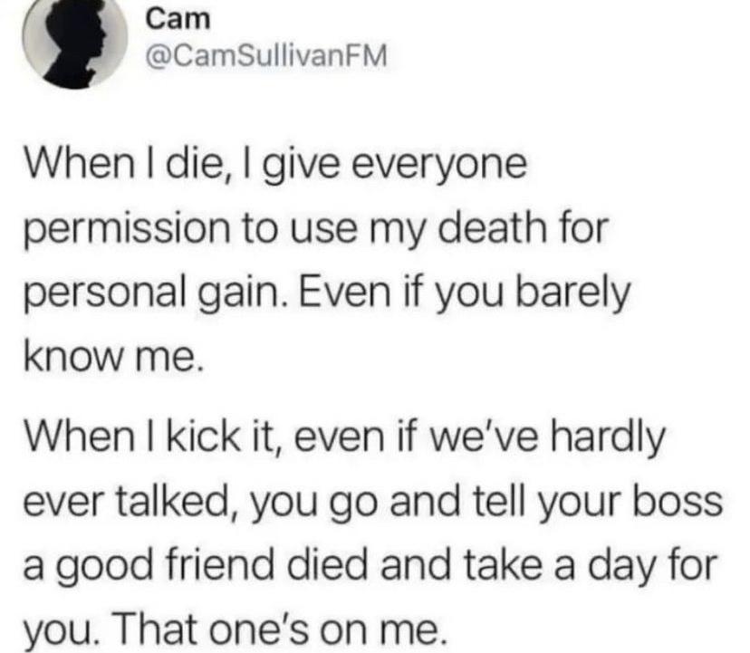 Cam CamSullivanFM When die give everyone permission to use my death for personal gain Even if you barely know me When kick it even if weve hardly ever talked you go and tell your boss a good friend died and take a day for you That ones on me