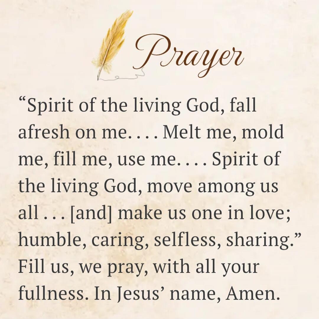 Prayer. Spirit of the living God, fall afresh on me. Melt me, mold me, fill me, use me. Spirit of the living God, move among us all and make us one in love; humble, caring, selfless, sharing. Fill us, we pray, with all your fullness. In Jesus' name, Amen.