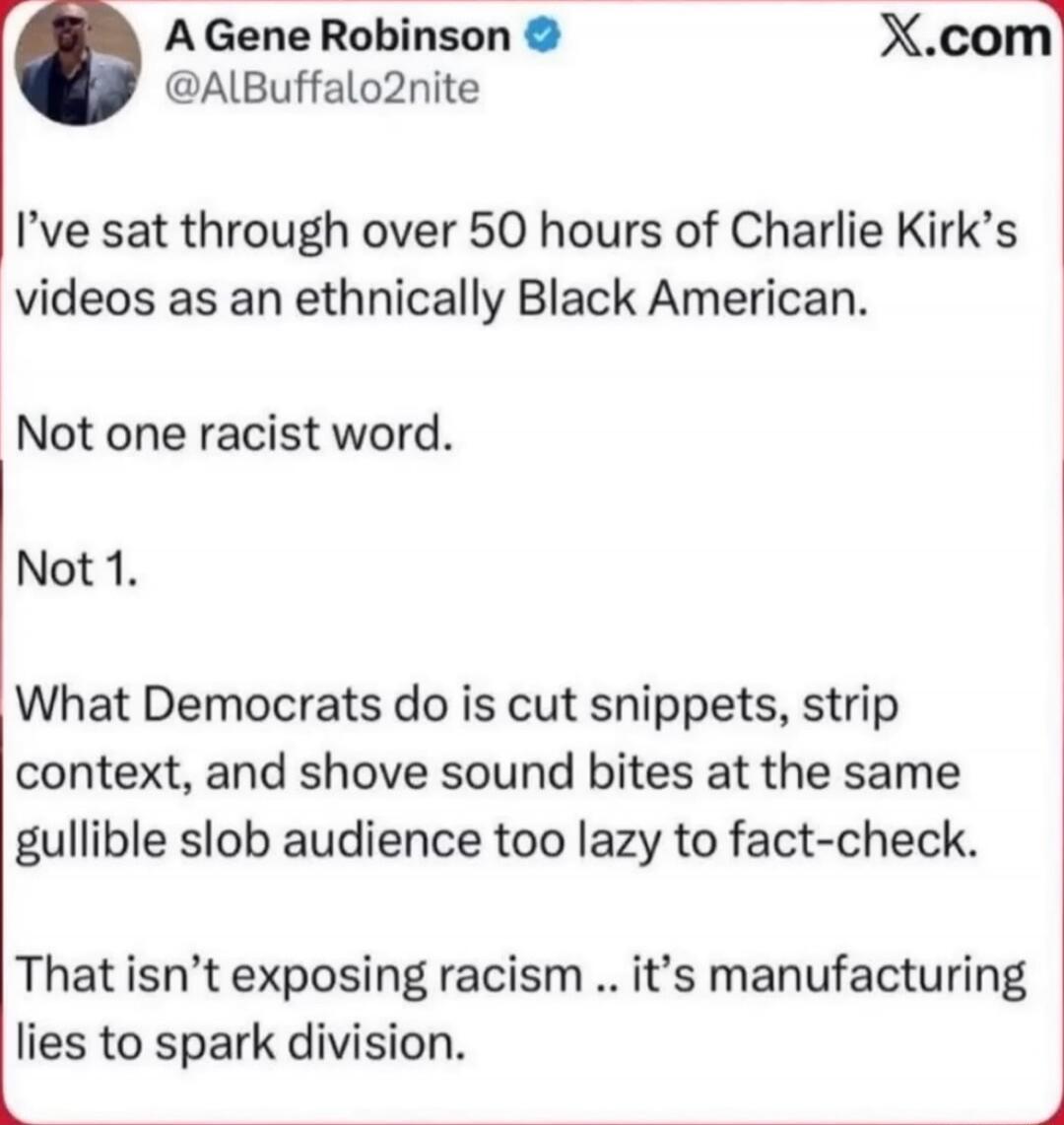 A Gene Robinson @ALBuffalo2nite
I've sat through over 50 hours of Charlie Kirk's videos as an ethnically Black American.
Not one racist word.
Not 1.
What Democrats do is cut snippets, strip context, and shove sound bites at the same gullible slob audience too lazy to fact-check.
That isn't exposing racism .. it's manufacturing lies to spark division.