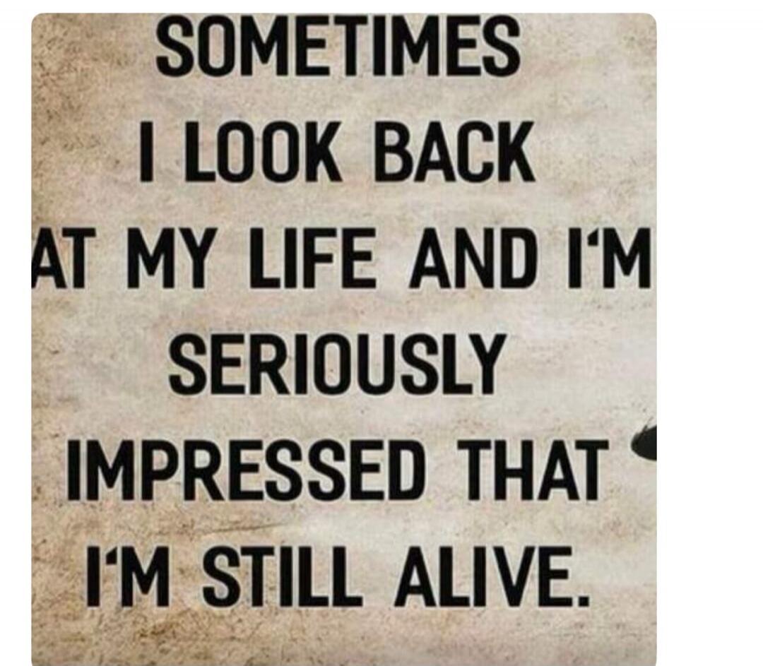 SOMETIMES I LOOK BACK AT MY LIFE AND I'M SERIOUSLY IMPRESSED THAT I'M STILL ALIVE.