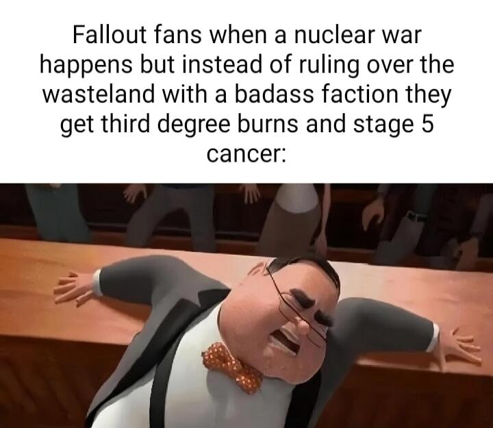 Fallout fans when a nuclear war happens but instead of ruling over the wasteland with a badass faction they get third degree burns and stage 5 cancer