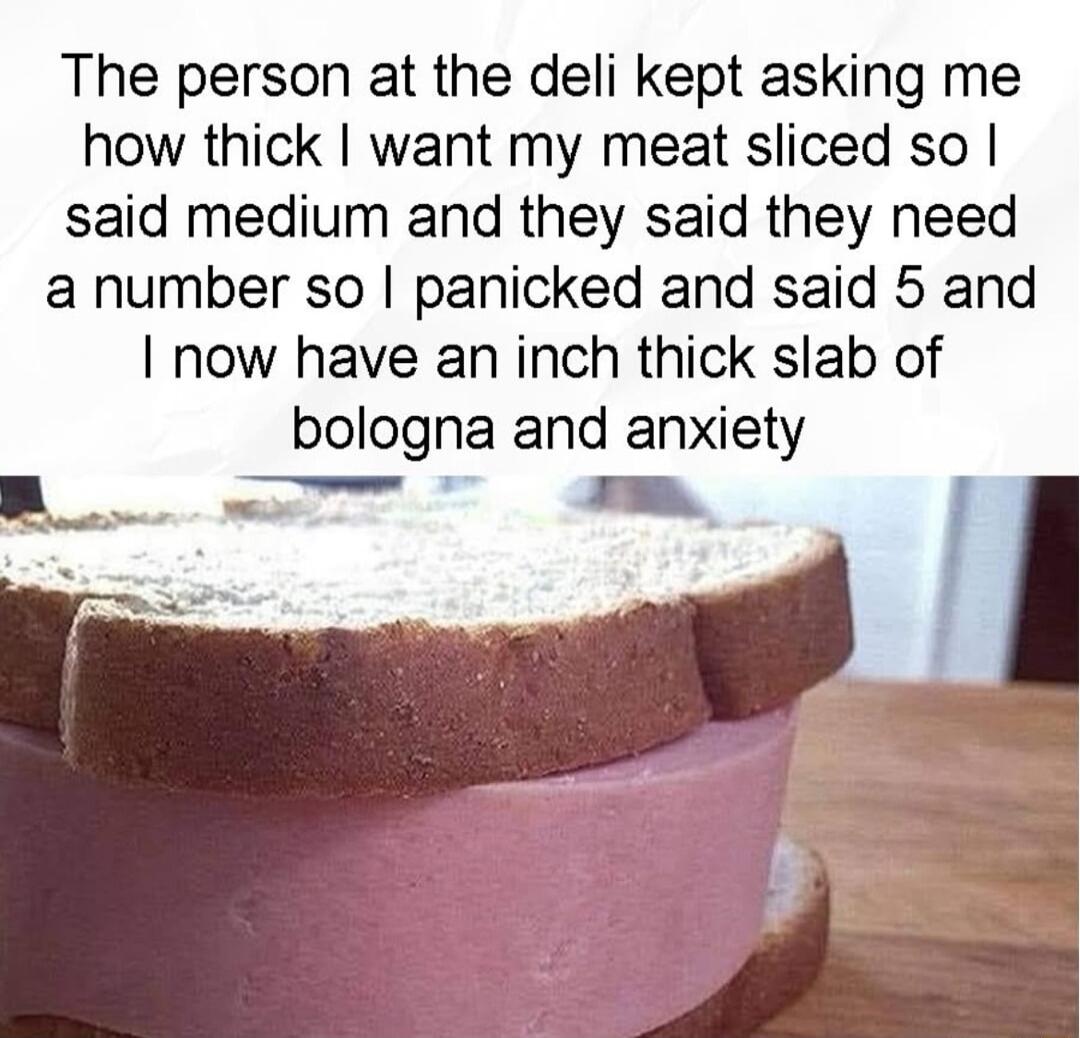 The person at the deli kept asking me how thick want my meat sliced so said medium and they said they need a number so panicked and said 5 and now have an inch thick slab of bologna and anxiety B T ke N l