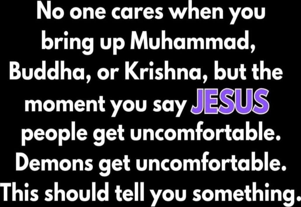 No one cares when you bring up Muhammad, Buddha, or Krishna, but the moment you say JESUS people get uncomfortable. Demons get uncomfortable. This should tell you something.