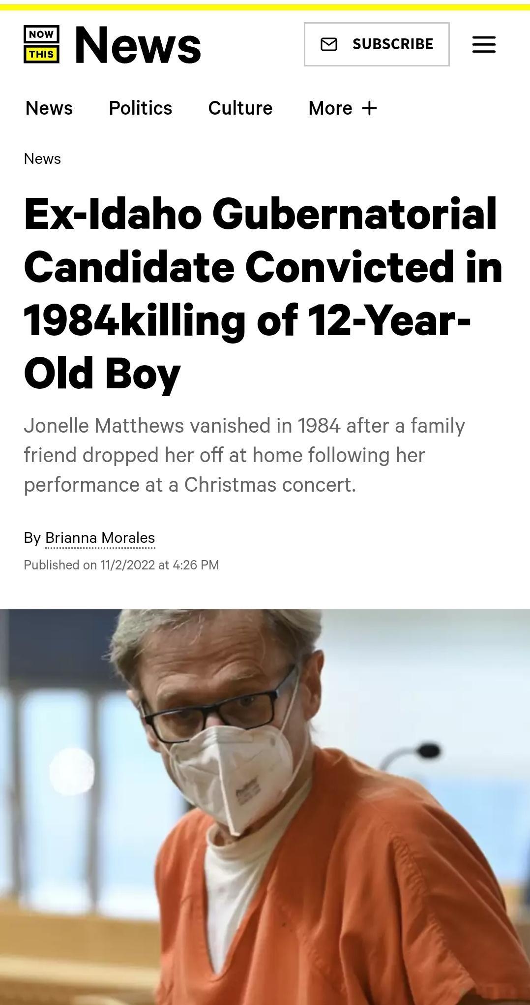 News SUBSCRIBE News Politics Culture More News Ex ldaho Gubernatorial Candidate Convicted in 1984killing of 12 Year Old Boy Jonelle Matthews vanished in 1984 after a family friend dropped her off at home following her performance at a Christmas concert By Brianna Morales Published on T122022 at 426 PM