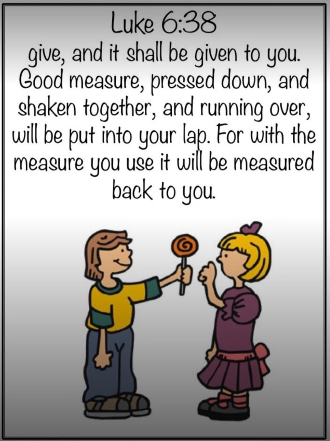 Luke 6:38 give, and it shall be given to you. Good measure, pressed down, and shaken together, and running over, will be put into your lap. For with the measure you use it will be measured back to you.