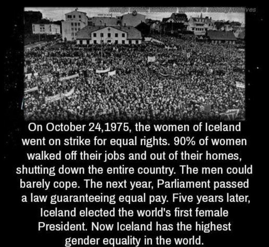 On October 24 1975 the women of Iceland went on strike for equal rights 90 of women walked off their jobs and out of their homes shutting down the entire country The men could barely cope The next year Parliament passed a law guaranteeing equal pay Five years later Iceland elected the worlds first female President Now Iceland has the highest N LD UE AR GER R