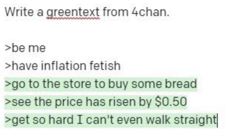 Write a greentext from 4chan be me have inflation fetish go to the store to buy some bread see the price has risen by 050 get so hard I cant even walk straight