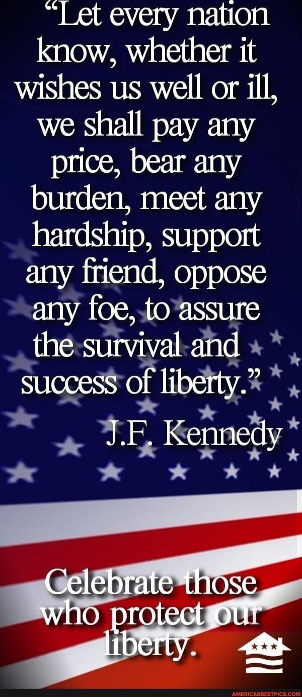 “Let every nation know, whether it wishes us well or ill, we shall pay any price, bear any burden, meet any hardship, support any friend, oppose any foe, to assure the survival and success of liberty.”
J.F. Kennedy

Celebrate those who protect our liberty.