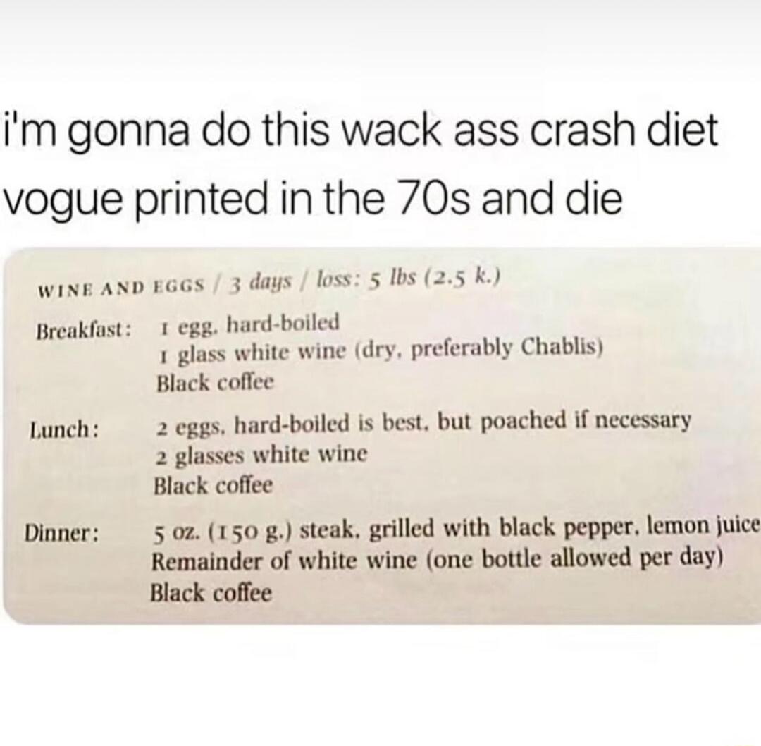 I'm gonna do this wack ass crash diet vogue printed in the 70s and die. WINE AND EGGS / 3 days / loss: 5 lbs (2.5 k.). Breakfast: 1 egg, hard-boiled, 1 glass white wine (dry, preferably Chablis), Black coffee. Lunch: 2 eggs, hard-boiled is best, but poached if necessary, 2 glasses white wine, Black coffee. Dinner: 5 oz. (150 g.) steak, grilled with