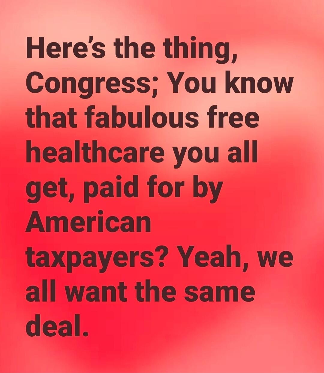 Here's the thing, Congress; You know that fabulous free healthcare you all get, paid for by American taxpayers? Yeah, we all want the same deal.