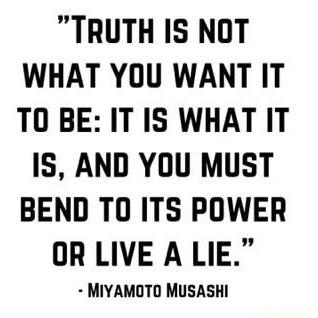TRUTH IS NOT WHAT YOU WANT IT TO BE IT IS WHATIT IS AND YOU MUST BEND TO ITS POWER OR LIVE A LIE MIYAMOTO MUSASHI
