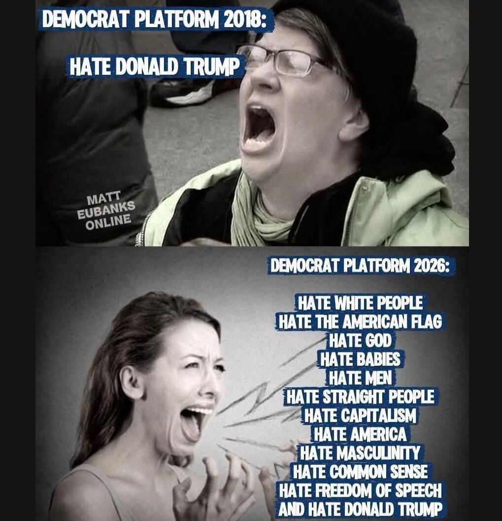 DEMOCRAT PLATFORM 2018: HATE DONALD TRUMP. MATT EUBANKS ONLINE. DEMOCRAT PLATFORM 2026: HATE WHITE PEOPLE, HATE THE AMERICAN FLAG, HATE GOD, HATE BABIES, HATE MEN, HATE STRAIGHT PEOPLE, HATE CAPITALISM, HATE AMERICA, HATE MASCULINITY, HATE COMMON SENSE, HATE FREEDOM OF SPEECH AND HATE DONALD TRUMP.