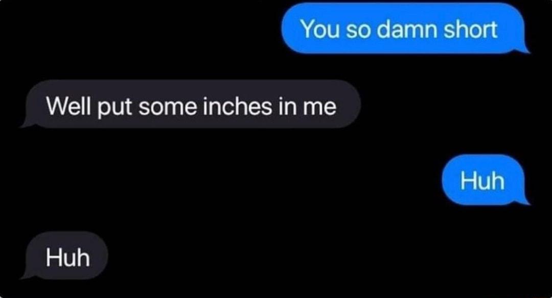 Well put some inches in me Huh