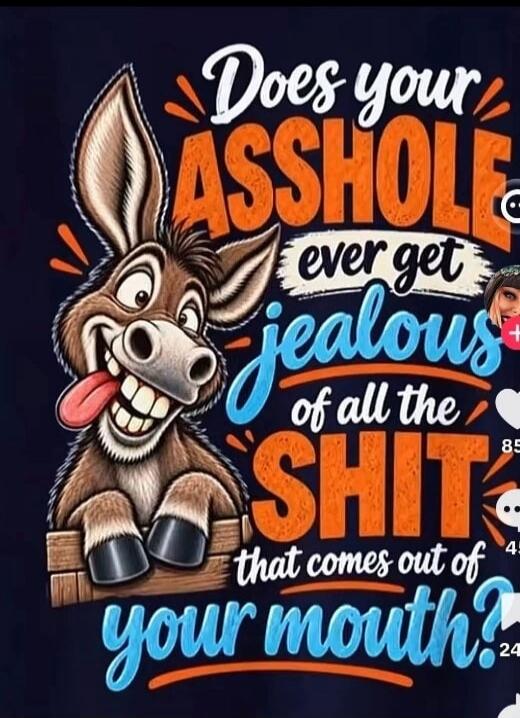 Does your asshole ever get jealous of all the shit that comes out of your mouth?