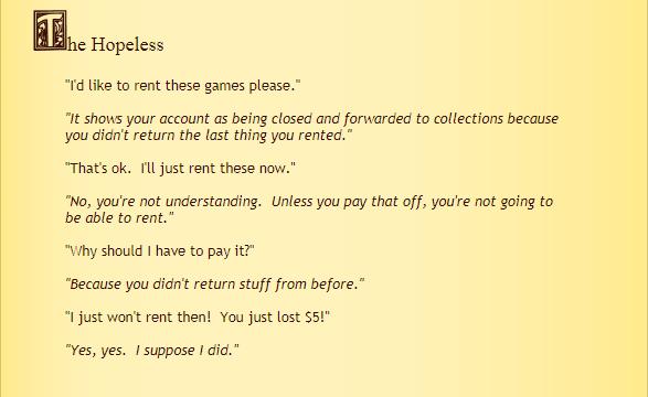 T N_ d like to rent these games please It shows your account as being closed and forwarded to collections because You didnt return the last thing you rented Thats ok Tl just rent these now No youre not understanding Unless you pay that off youre ot going to be able to rent Vihy should 1 have to pay it Because you didnt return stuff from before I just wont rent then You just lost 55 Yes yes I suppo
