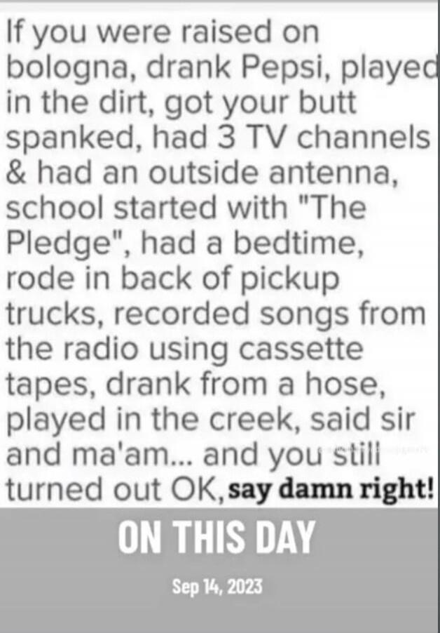 If you were raised on bologna, drank Pepsi, played in the dirt, got your butt spanked, had 3 TV channels & had an outside antenna, school started with 