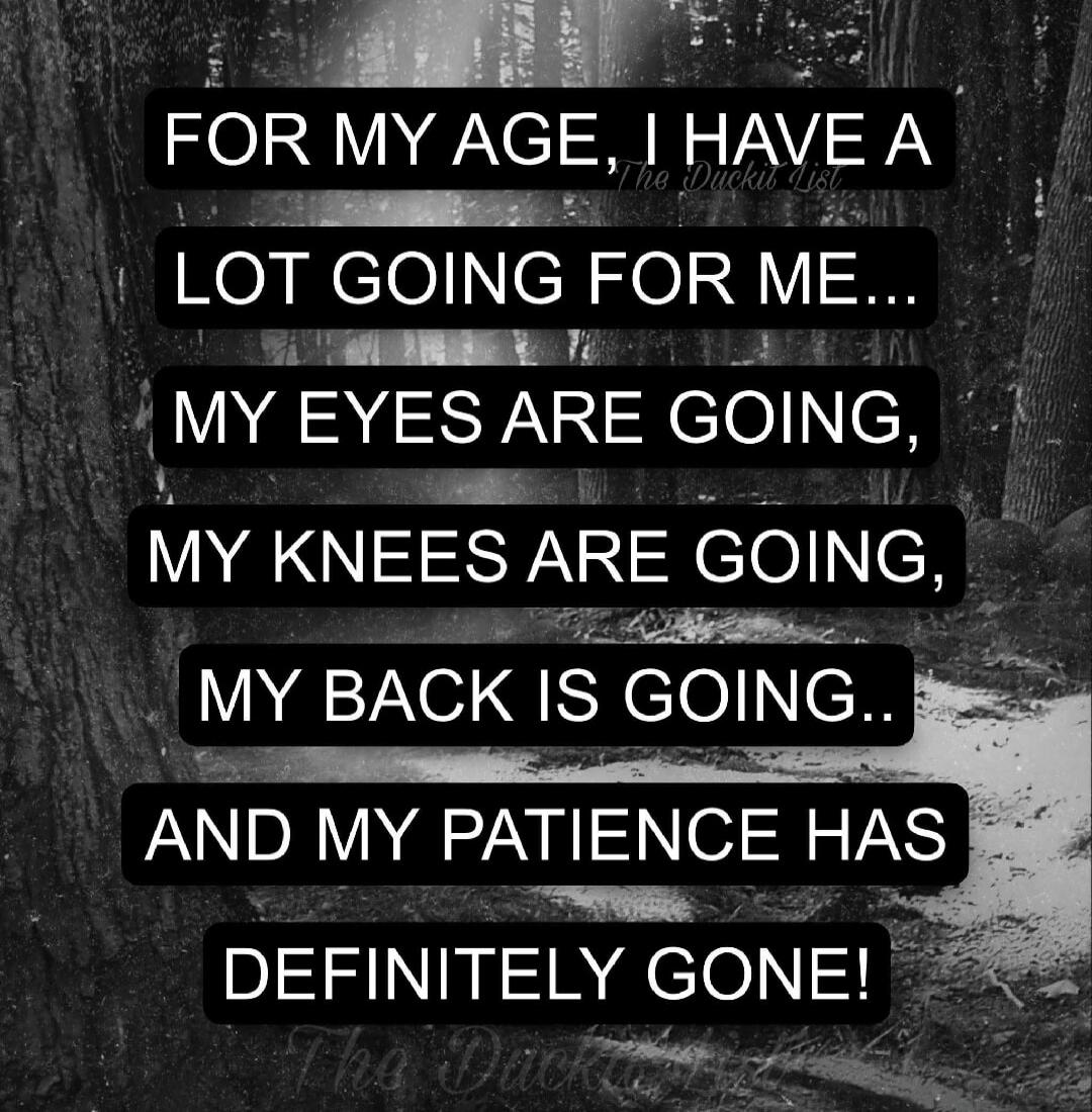 FOR MY AGE, I HAVE A LOT GOING FOR ME... MY EYES ARE GOING, MY KNEES ARE GOING, MY BACK IS GOING.. AND MY PATIENCE HAS DEFINITELY GONE!