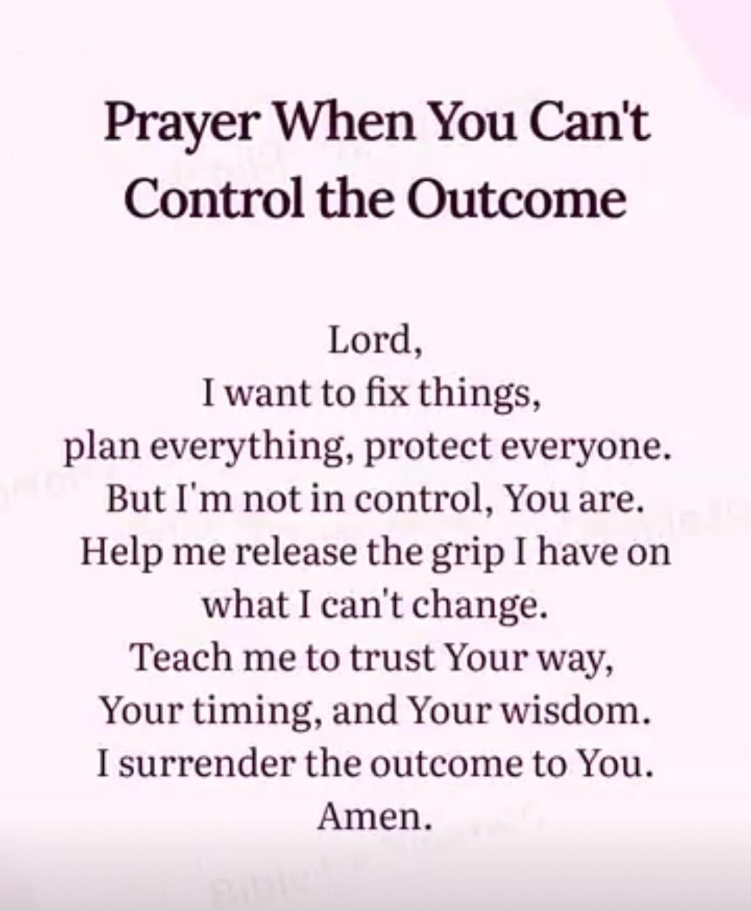 Prayer When You Can't Control the Outcome

Lord,
I want to fix things,
plan everything, protect everyone.
But I'm not in control, You are.
Help me release the grip I have on what I can't change.
Teach me to trust Your way,
Your timing, and Your wisdom.
I surrender the outcome to You.
Amen.
