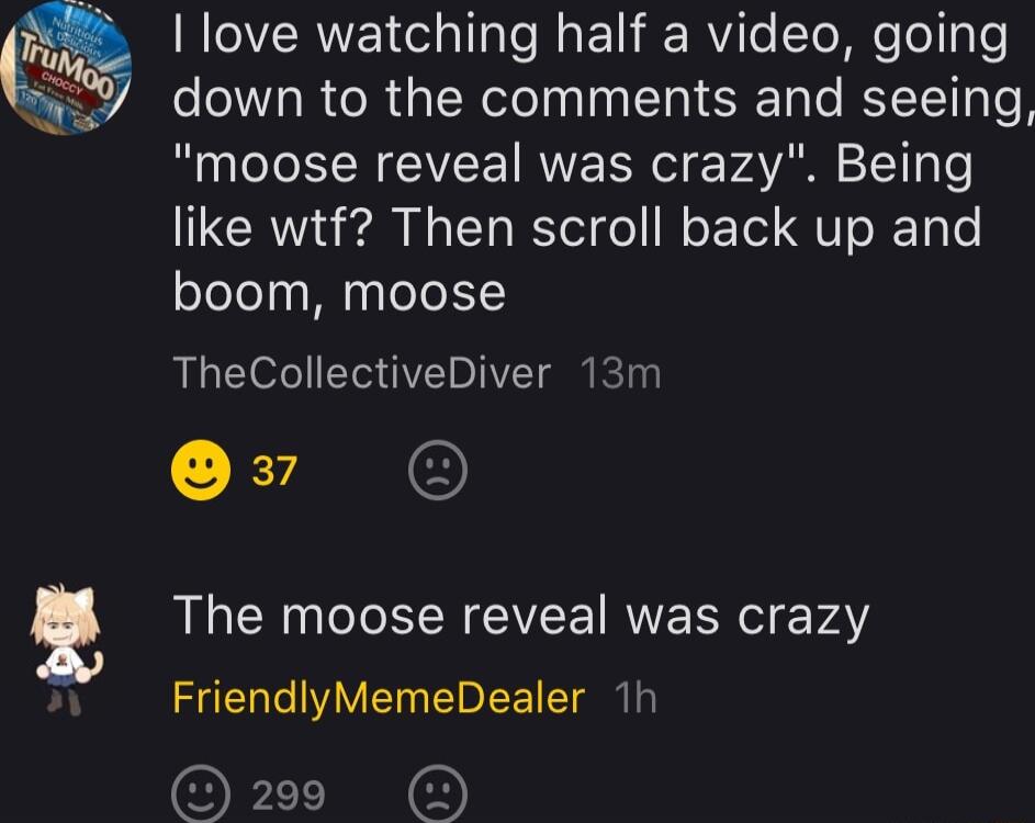 ROVERVET el alTals WA ET RYiTe To e ToT oo down to the comments and seeing moose reveal was crazy Being like wtf Then scroll back up and boom moose TheCollectiveDiver 13m Qv The moose reveal was crazy FriendlyMemeDealer 1h OFLTEE