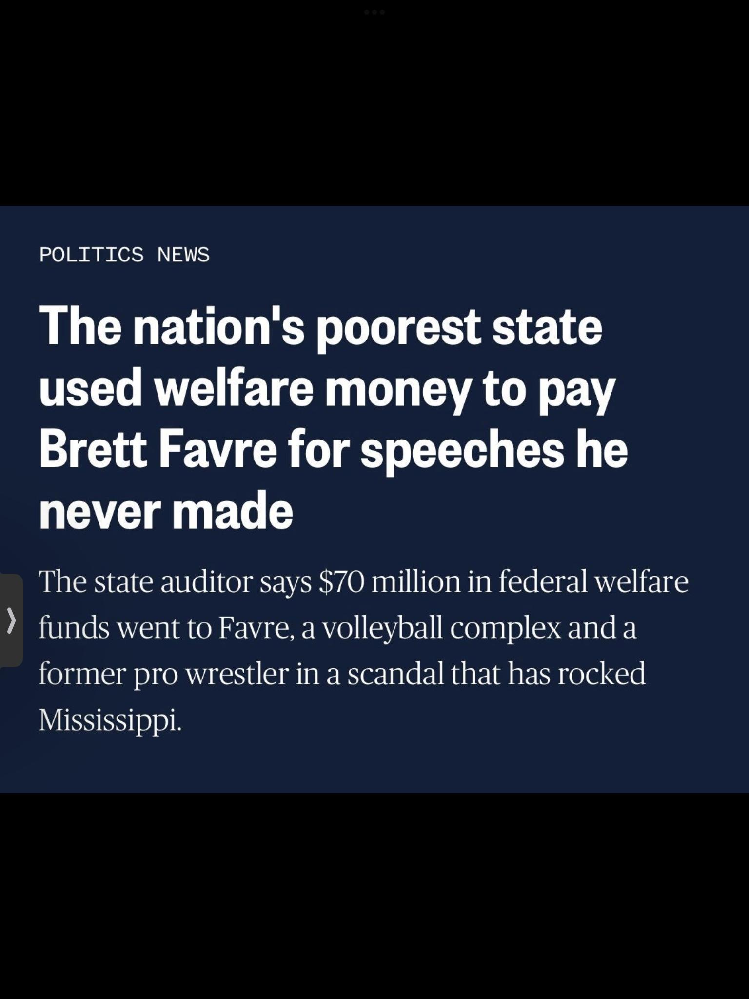 POLITICS NEWS The nations poorest state TELL AV ETEE G SR LY BV Brett Favre for speeches he LETEI B The state auditor says 70 million in federal welfare funds went to Favre a volleyball complex and a former pro wrestler in a scandal that has rocked JUISSER v