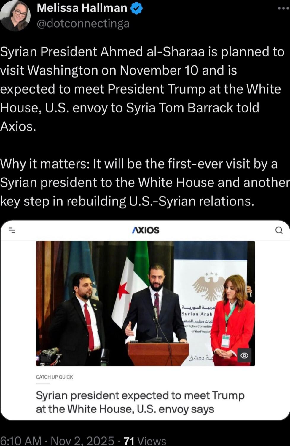 Syrian President Ahmed al-Sharaa is planned to visit Washington on November 10 and is expected to meet President Trump at the White House, U.S. envoy to Syria Tom Barrack told Axios. Why it matters: It will be the first-ever visit by a Syrian president to the White House and another key step in rebuilding U.S.-Syrian relations.