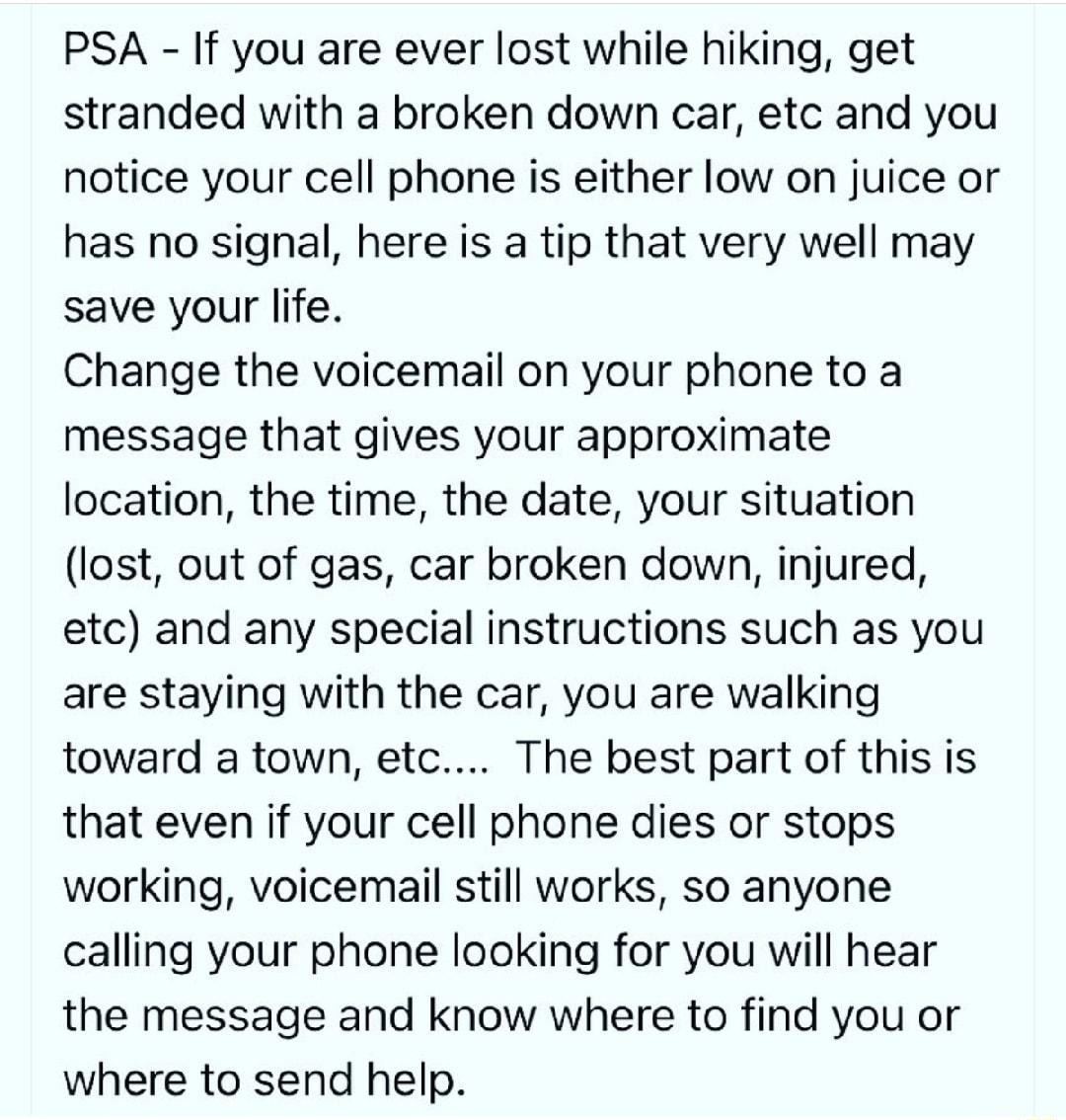 PSA If you are ever lost while hiking get stranded with a broken down car etc and you notice your cell phone is either low on juice or has no signal here is a tip that very well may save your life Change the voicemail on your phone to a message that gives your approximate location the time the date your situation lost out of gas car broken down injured etc and any special instructions such as you 