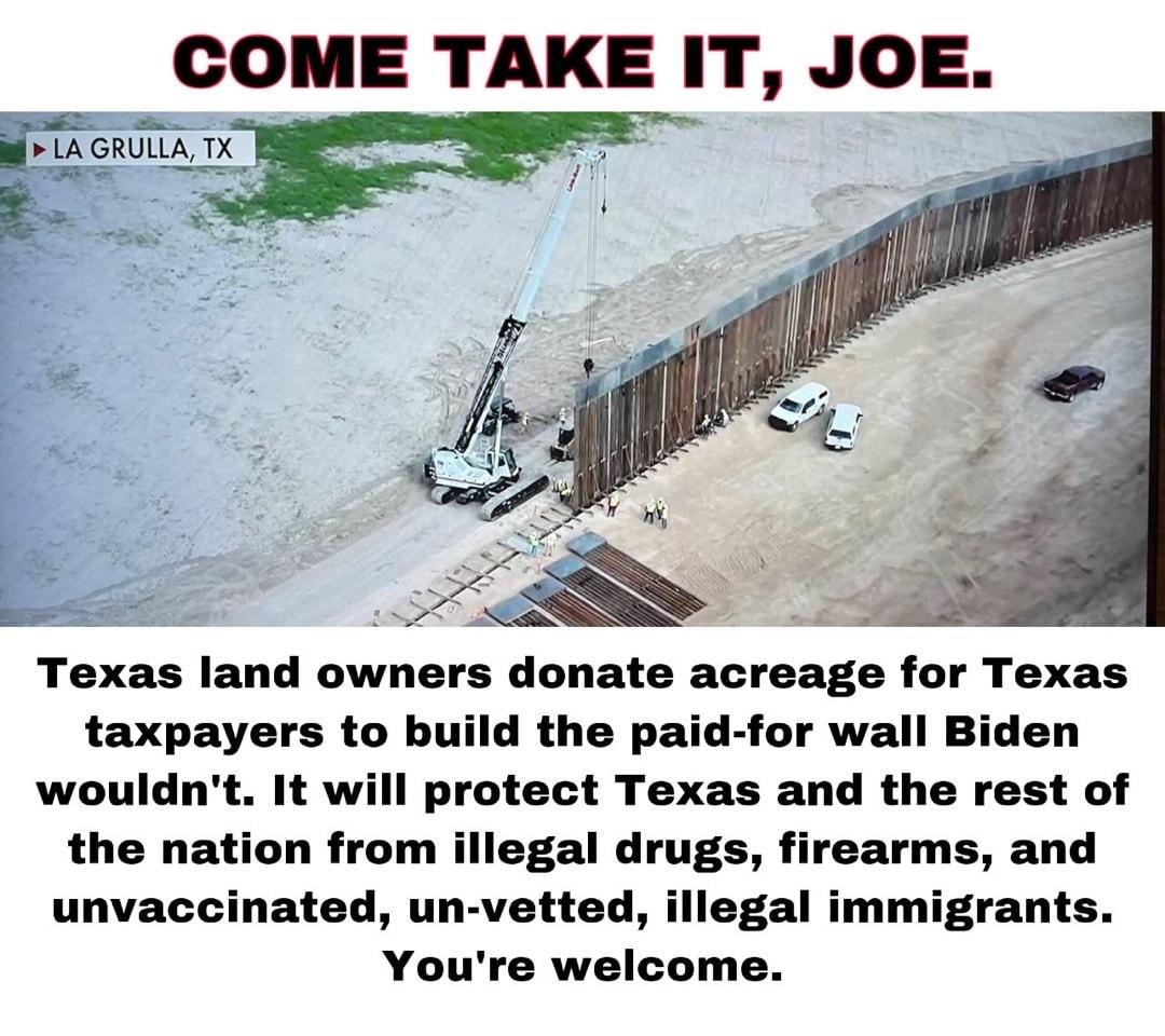 GOME TAKE IT JOE Texas land owners donate acreage for Texas taxpayers to build the paid for wall Biden wouldnt It will protect Texas and the rest of the nation from illegal drugs firearms and unvaccinated un vetted illegal immigrants Youre welcome