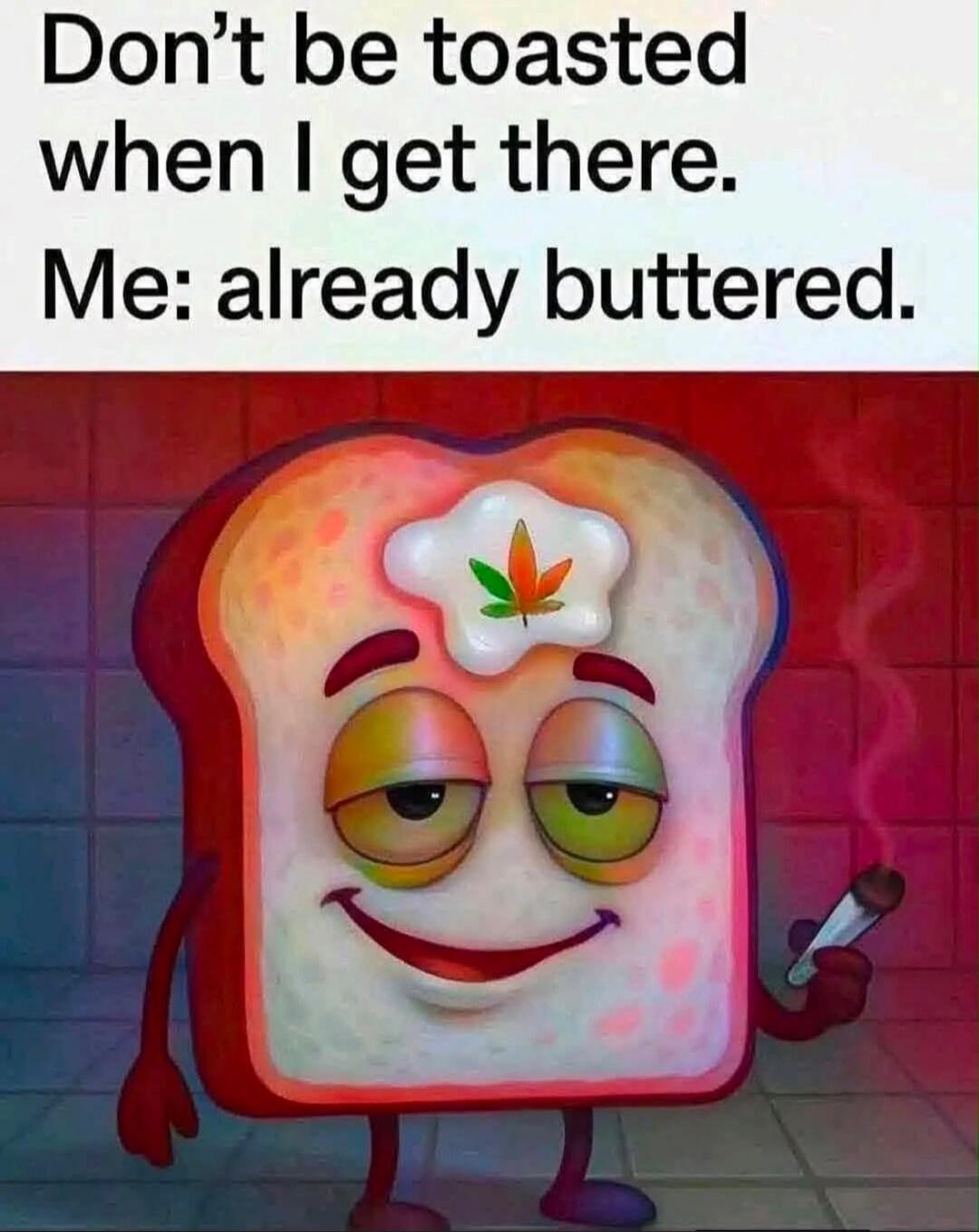 Don't be toasted when I get there. Me: already buttered.