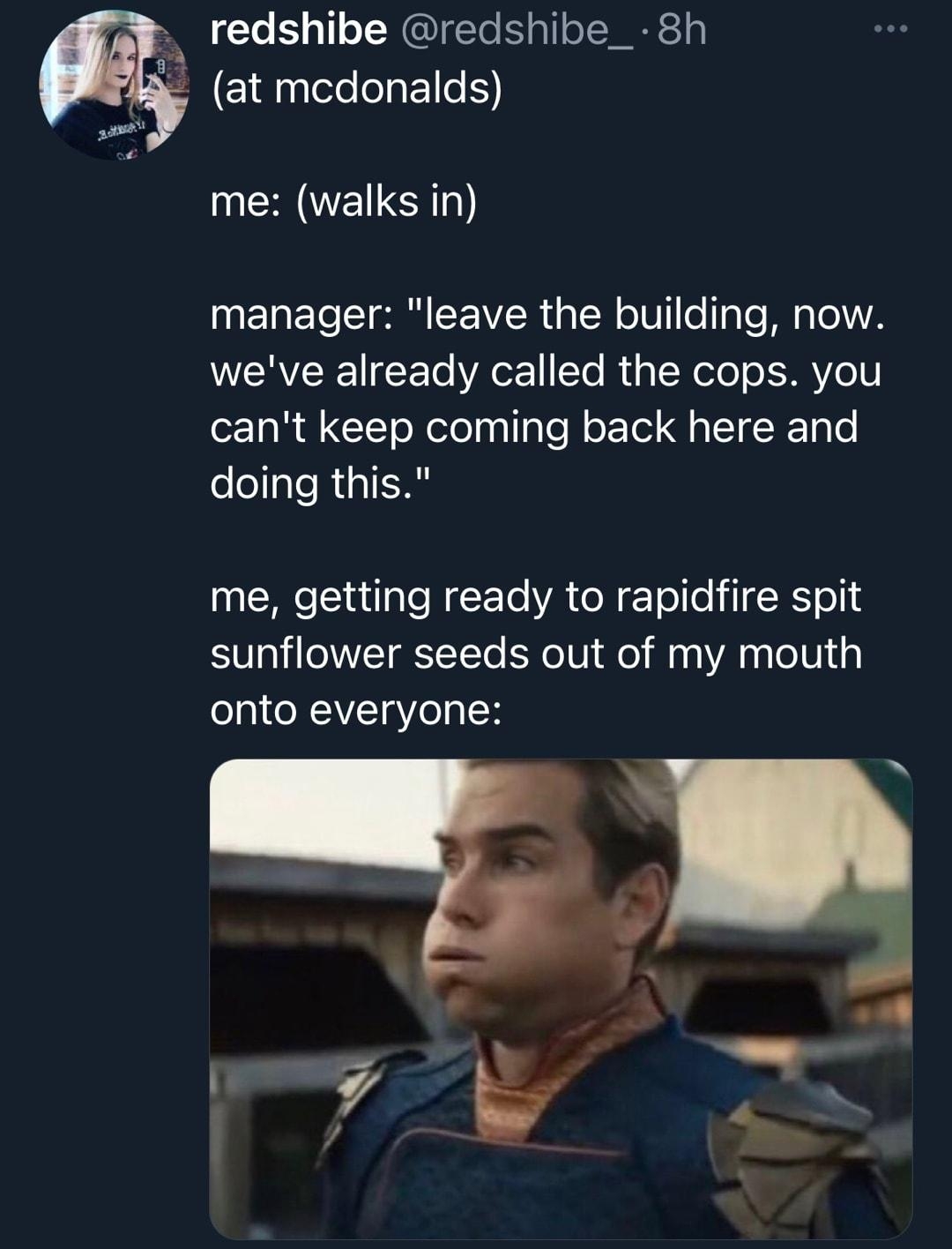 redshibe redshibe_ 8h EllehEI me walks in manager leave the building now weve already called the cops you cant keep coming back here and doing this me getting ready to rapidfire spit sunflower seeds out of my mouth onto everyone