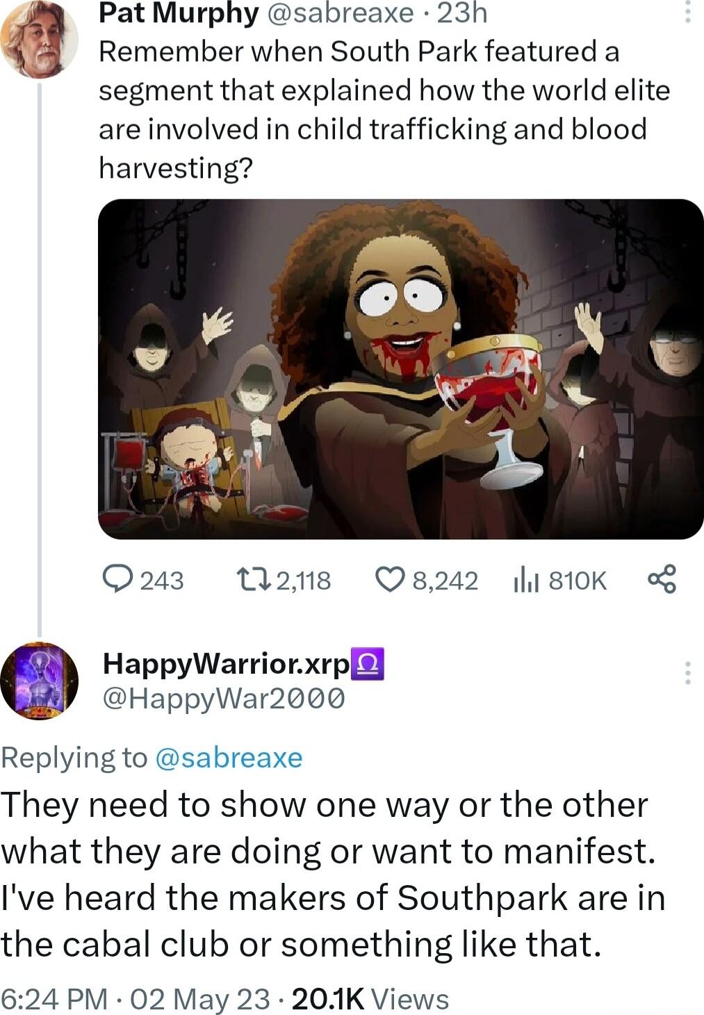 Pat Murphy sabreaxe 23h Remember when South Park featured a segment that explained how the world elite are involved in child trafficking and blood harvesting Q23 Ma2ne 8242 810K HappyWarriorxrp i HappyWar2000 Replying to sabreaxe They need to show one way or the other what they are doing or want to manifest Ive heard the makers of Southpark are in the cabal club or something like that 624 PM 02 Ma