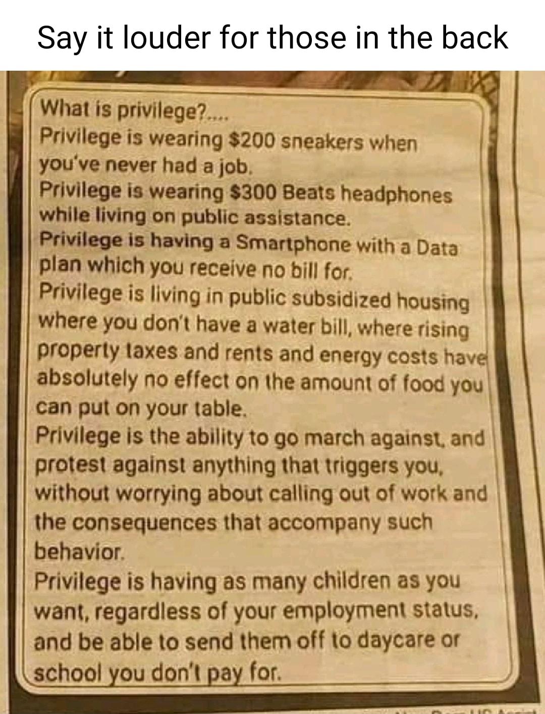 Say it louder for those in the back What is privilege Privilege is wearing 200 sneakers when youve never had a job Privilege is wearing 300 Beats headphones while living on public assistance Privilege is having a Smartphone with a Data plan which you receive no bill for Privilege is living in public subsidized housing where you dont have a water bill where rising property laxes and rents and energ