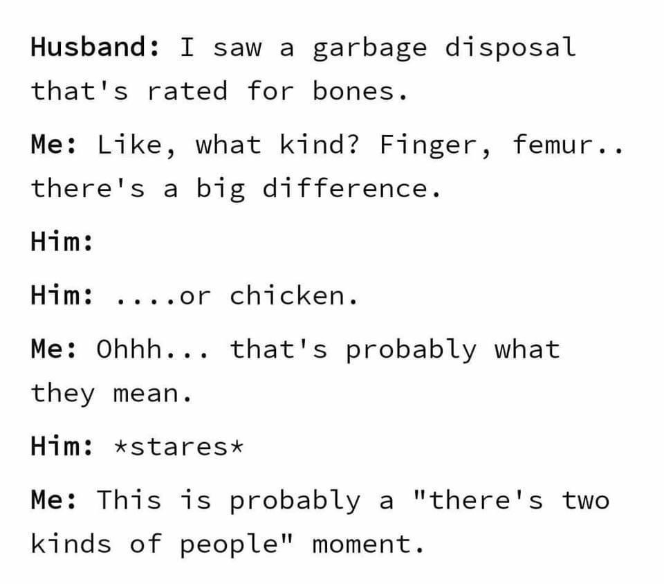 Husband I saw a garbage disposal thats rated for bones Me Like what kind Finger femur theres a big difference Him Him or chicken Me Ohhh thats probably what they mean Him staresx Me This 1is probably a theres two kinds of people moment