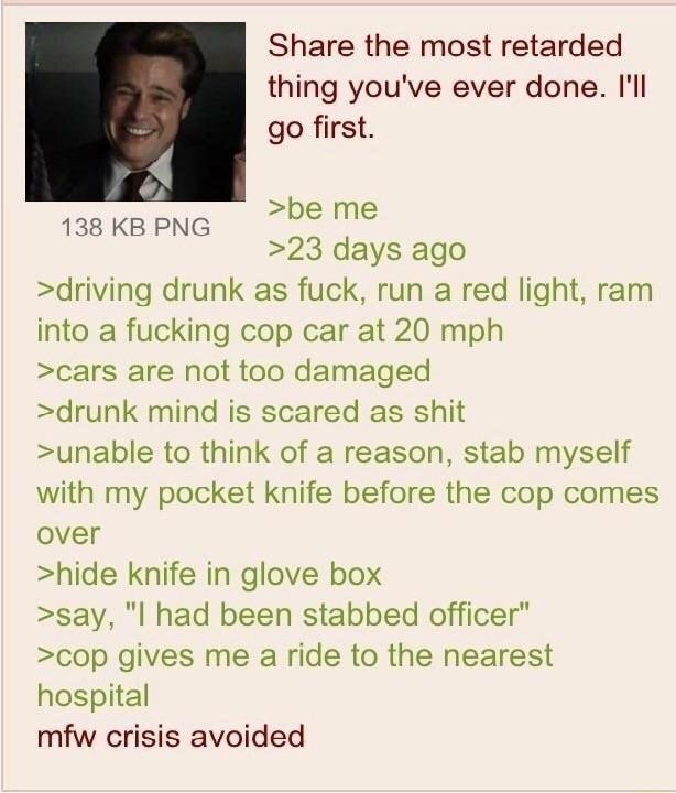 Share the most retarded thing youve ever done l go first 4 138 KB PNG boime 23 days ago driving drunk as fuck run a red light ram into a fucking cop car at 20 mph cars are not too damaged drunk mind is scared as shit unable to think of a reason stab myself with my pocket knife before the cop comes over hide knife in glove box say l had been stabbed officer cop gives me a ride to the nearest hospit