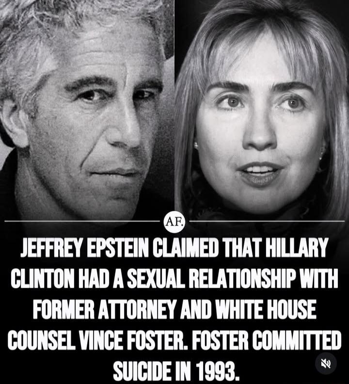 JEFFREY EPSTEIN CLAIMED THAT HILLARY CLINTON HAD A SEXUAL RELATIONSHIP WITH FORMER ATTORNEY AND WHITE HOUSE COUNSEL VINC E FOSTER. FOSTER COMMITTED SUICIDE IN 1993.