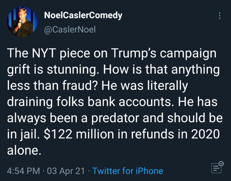 NoelCaslerComedy IS EINeL The NYT piece on Trumps campaign grift is stunning How is that anything less than fraud He was literally draining folks bank accounts He has EIWEVRR ofIs g ReWolTe 1 o g1 e IS o101 o ll o in jail 122 million in refunds in 2020 alone 0 454 PM 03 Apr 21 Twitter for iPhone T