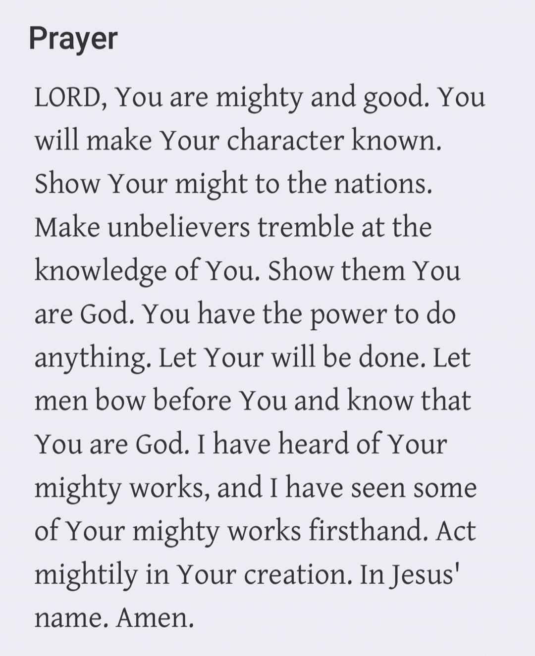 Prayer LORD, You are mighty and good. You will make Your character known. Show Your might to the nations. Make unbelievers tremble at the knowledge of You. Show them You are God. You have the power to do anything. Let Your will be done. Let men bow before You and know that You are God. I have heard of Your mighty works, and I have seen some of Your