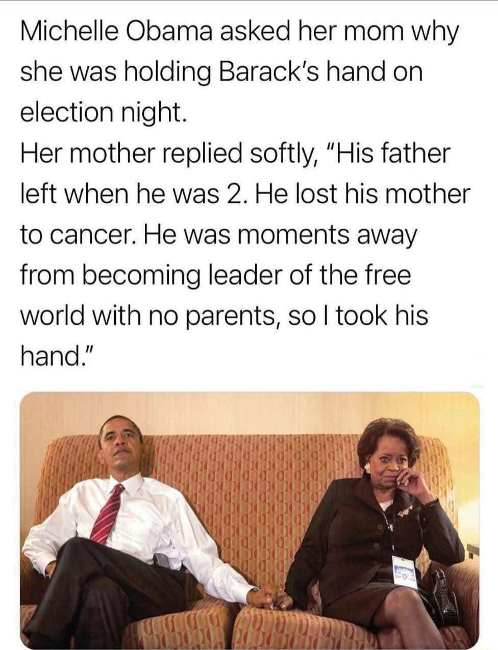 Michelle Obama asked her mom why she was holding Barack's hand on election night. Her mother replied softly, 'His father left when he was 2. He lost his mother to cancer. He was moments away from becoming leader of the free world with no parents, so I took his hand.'