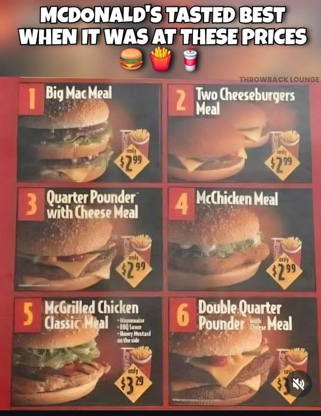 MCDONALD'S TASTED BEST WHEN IT WAS AT THESE PRICES. THROWBACK LOUNGE. 1 Big Mac Meal $2.99. 2 Two Cheeseburgers Meal $2.99. 3 Quarter Pounder with Cheese Meal $2.99. 4 McChicken Meal $2.99. 5 McGrilled Chicken Classic Meal $3.29. Mayonnaise, BBQ Sauce, Honey Mustard on the side. 6 Double Quarter Pounder Meal $3.79.