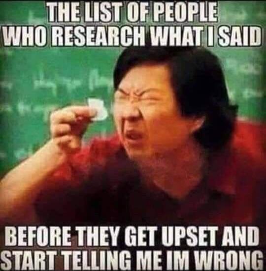 THE LIST OF PEOPLE WHO RESEARCH WHAT I SAID BEFORE THEY GET UPSET AND START TELLING ME IM WRONG