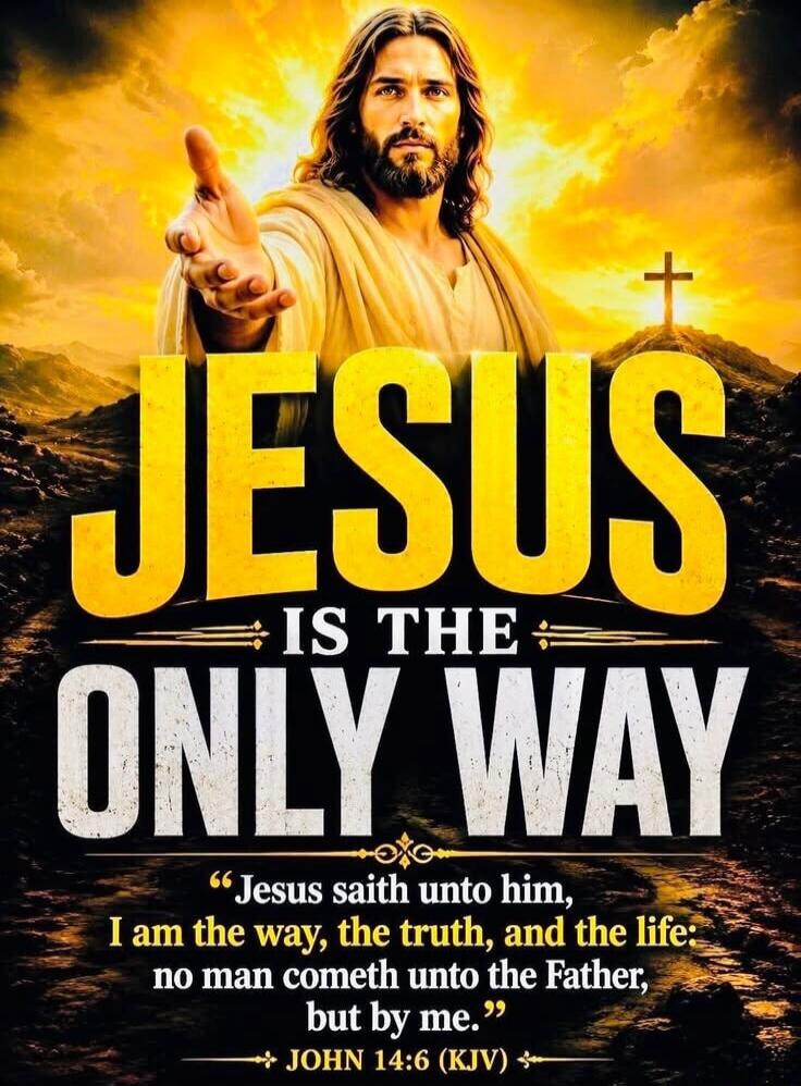 JESUS IS THE ONLY WAY. Jesus saith unto him, I am the way, the truth, and the life: no man cometh unto the Father, but by me. JOHN 14:6 (KJV)