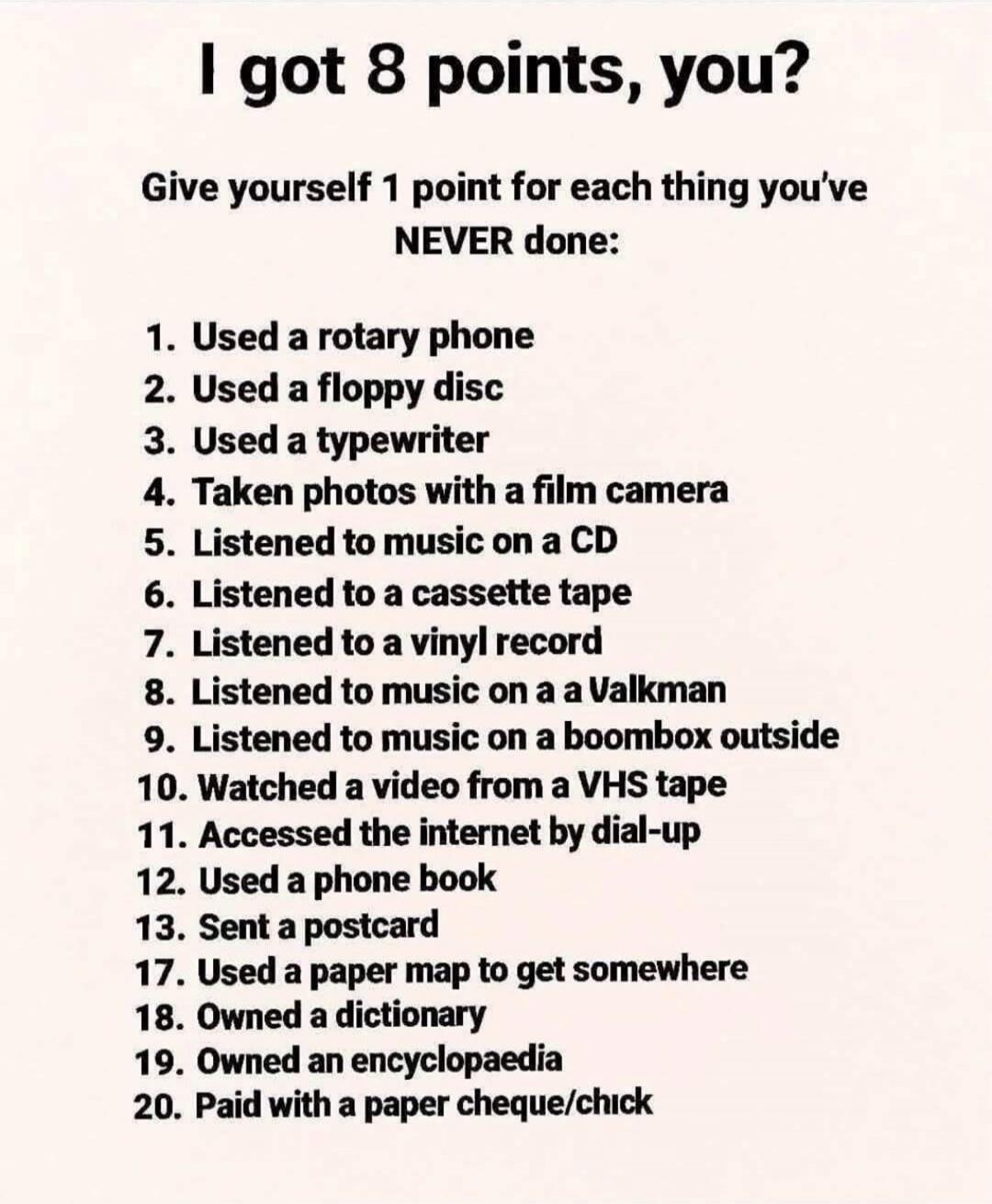 I got 8 points, you? Give yourself 1 point for each thing you've NEVER done: 1. Used a rotary phone 2. Used a floppy disc 3. Used a typewriter 4. Taken photos with a film camera 5. Listened to music on a CD 6. Listened to a cassette tape 7. Listened to a vinyl record 8. Listened to music on a Walkman 9. Listened to music on a boombox outside 10. Wa