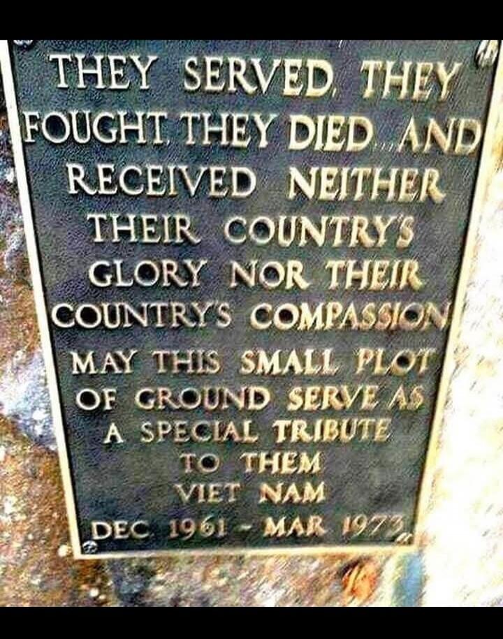 THEY SERVED, THEY FOUGHT, THEY DIED AND RECEIVED NEITHER THEIR COUNTRY'S GLORY NOR THEIR COUNTRY'S COMPASSION. MAY THIS SMALL PLOT OF GROUND SERVE AS A SPECIAL TRIBUTE TO THEM. VIET NAM DEC 1961 - MAR 1973.