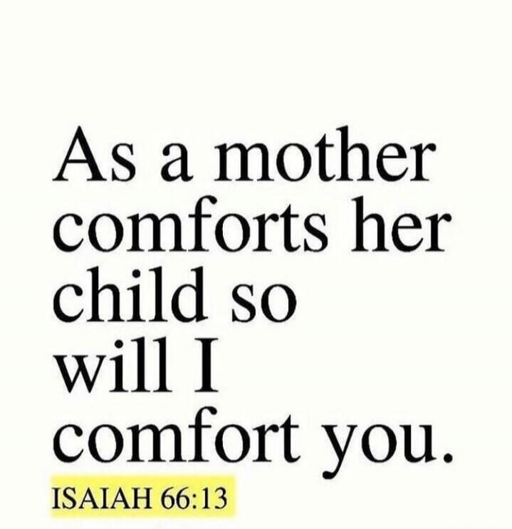 As a mother comforts her child so will I comfort you. ISAIAH 66:13